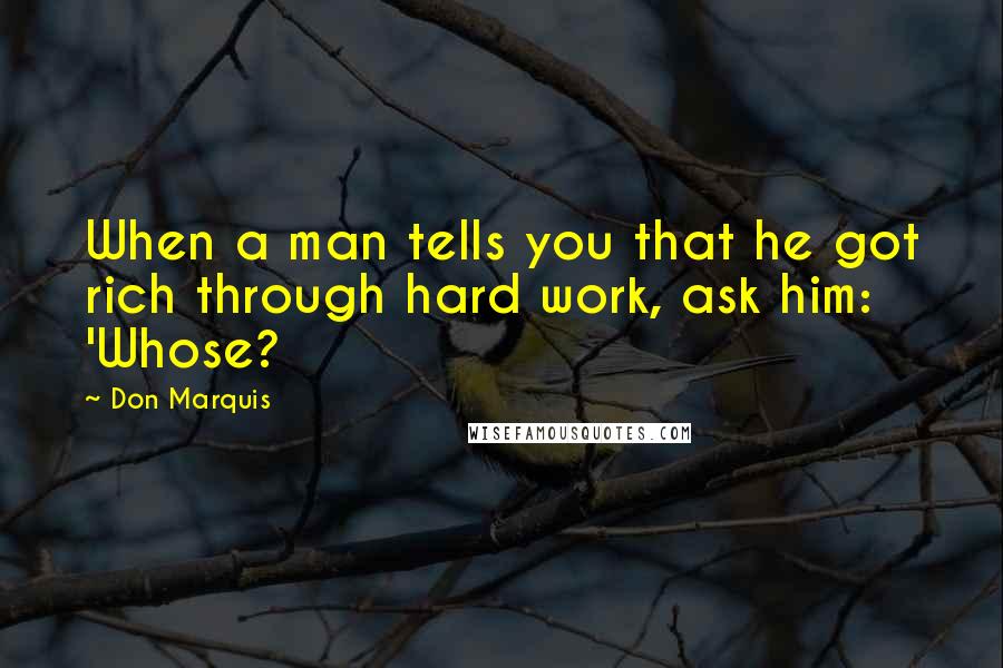 Don Marquis Quotes: When a man tells you that he got rich through hard work, ask him: 'Whose?