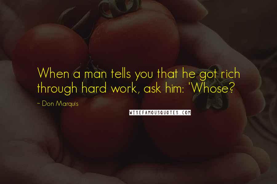 Don Marquis Quotes: When a man tells you that he got rich through hard work, ask him: 'Whose?