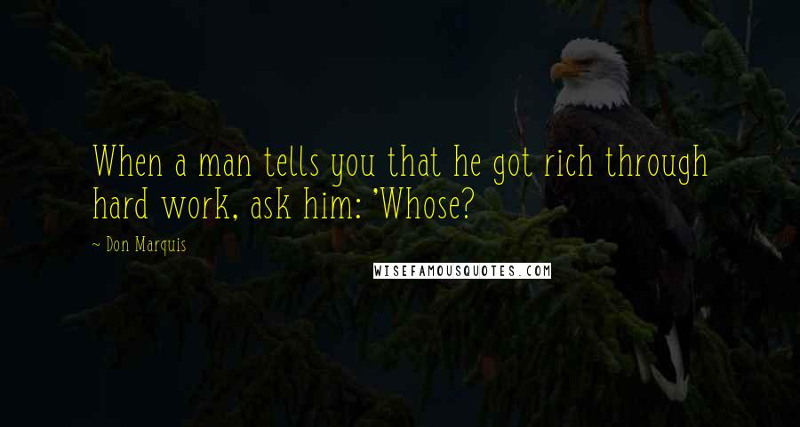 Don Marquis Quotes: When a man tells you that he got rich through hard work, ask him: 'Whose?