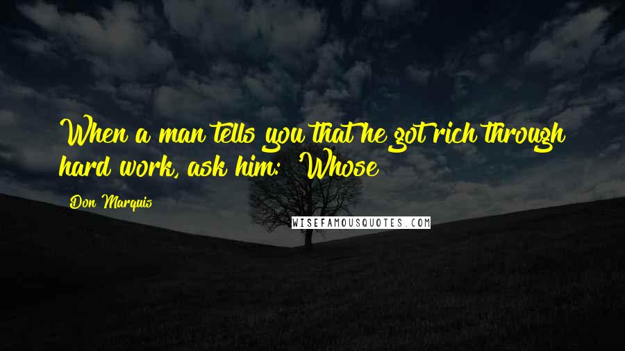 Don Marquis Quotes: When a man tells you that he got rich through hard work, ask him: 'Whose?