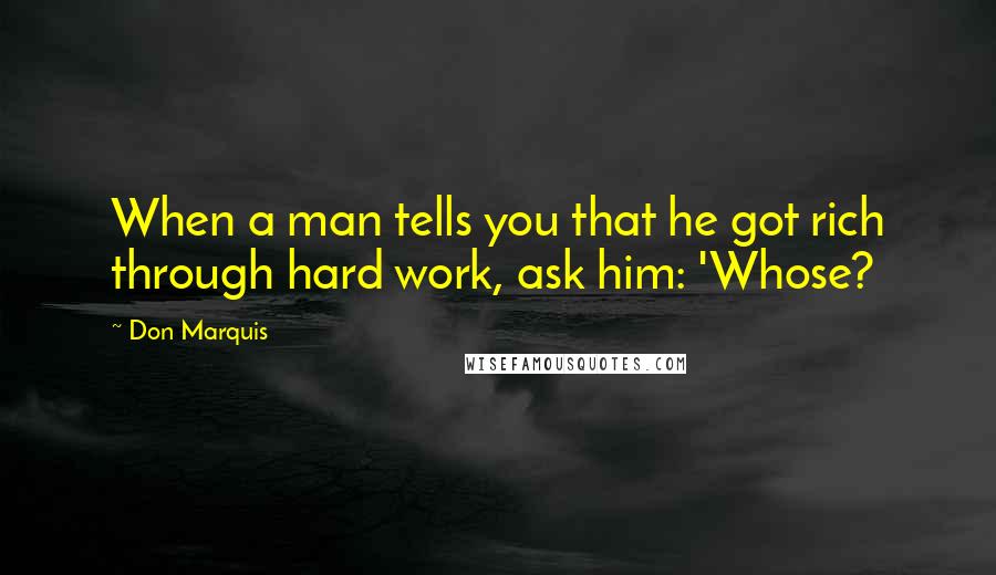 Don Marquis Quotes: When a man tells you that he got rich through hard work, ask him: 'Whose?