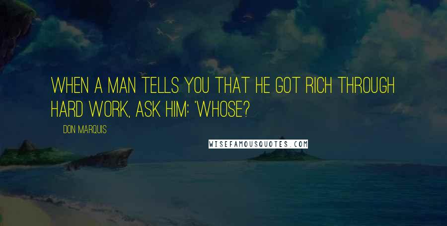 Don Marquis Quotes: When a man tells you that he got rich through hard work, ask him: 'Whose?