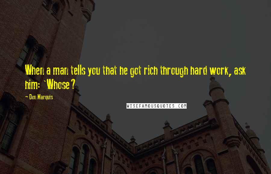 Don Marquis Quotes: When a man tells you that he got rich through hard work, ask him: 'Whose?