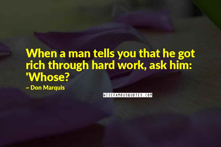 Don Marquis Quotes: When a man tells you that he got rich through hard work, ask him: 'Whose?
