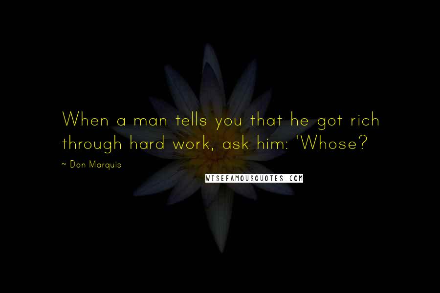 Don Marquis Quotes: When a man tells you that he got rich through hard work, ask him: 'Whose?