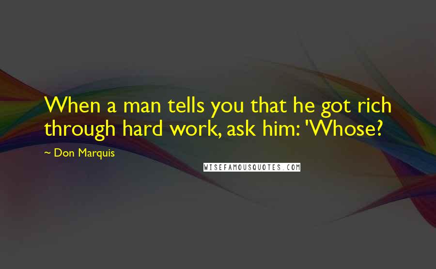 Don Marquis Quotes: When a man tells you that he got rich through hard work, ask him: 'Whose?