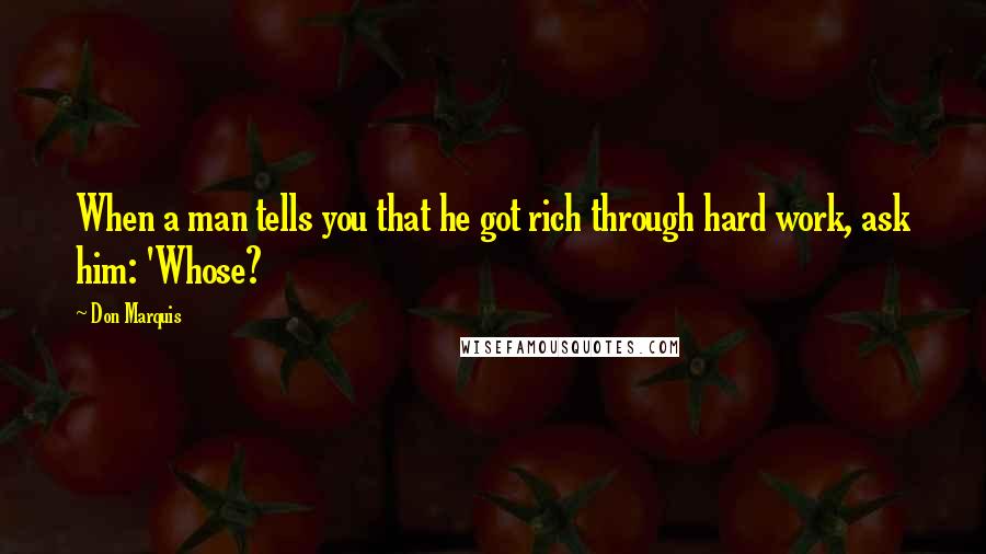 Don Marquis Quotes: When a man tells you that he got rich through hard work, ask him: 'Whose?