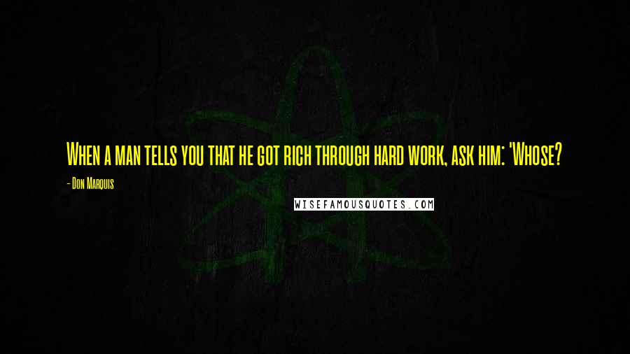 Don Marquis Quotes: When a man tells you that he got rich through hard work, ask him: 'Whose?