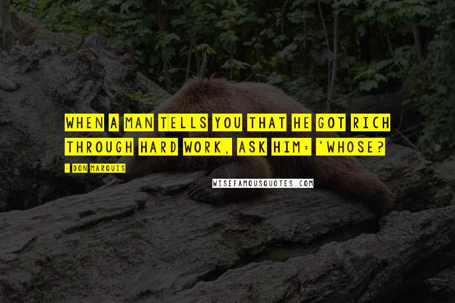 Don Marquis Quotes: When a man tells you that he got rich through hard work, ask him: 'Whose?