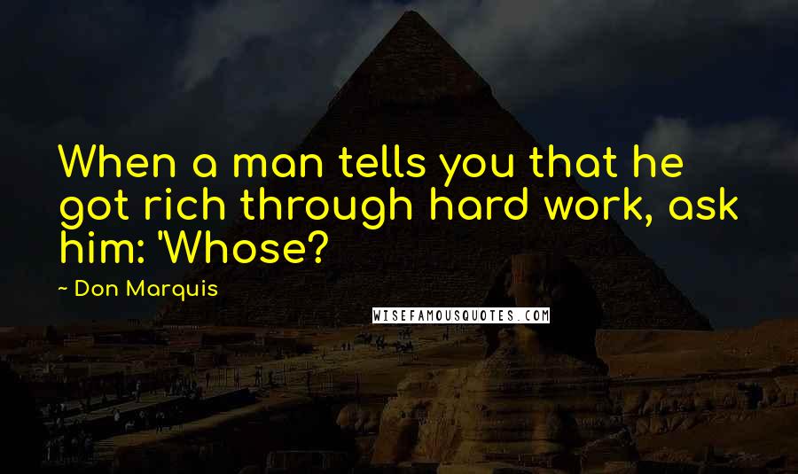 Don Marquis Quotes: When a man tells you that he got rich through hard work, ask him: 'Whose?