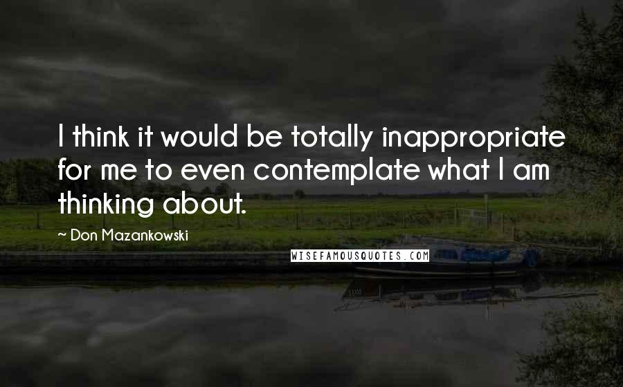 Don Mazankowski Quotes: I think it would be totally inappropriate for me to even contemplate what I am thinking about.