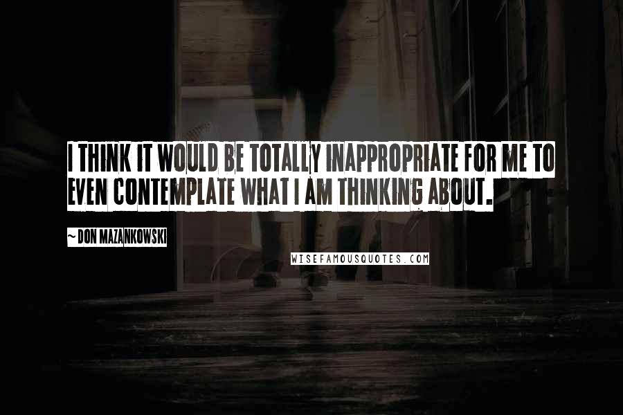 Don Mazankowski Quotes: I think it would be totally inappropriate for me to even contemplate what I am thinking about.