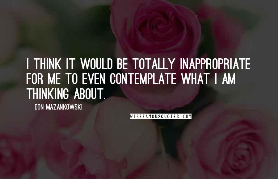 Don Mazankowski Quotes: I think it would be totally inappropriate for me to even contemplate what I am thinking about.