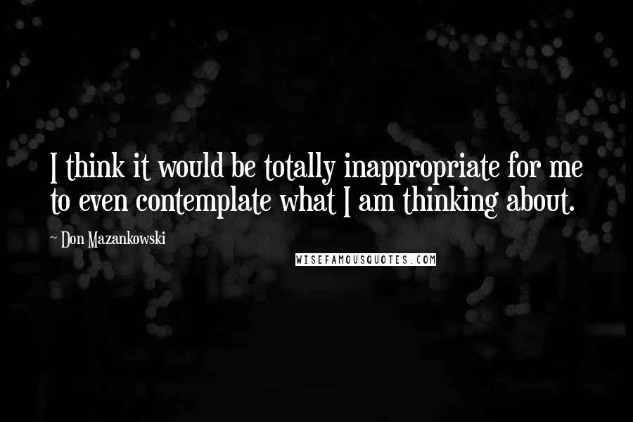 Don Mazankowski Quotes: I think it would be totally inappropriate for me to even contemplate what I am thinking about.