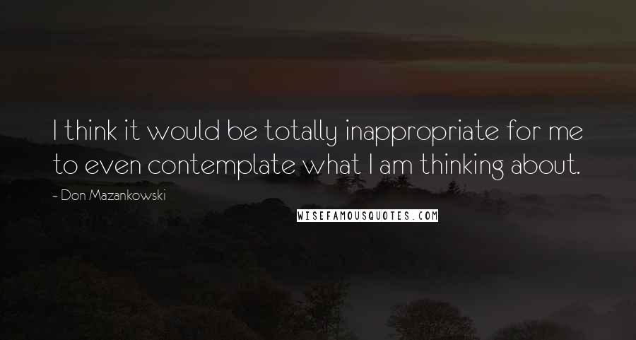 Don Mazankowski Quotes: I think it would be totally inappropriate for me to even contemplate what I am thinking about.