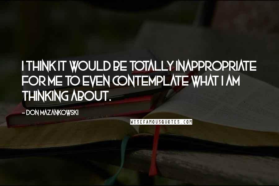 Don Mazankowski Quotes: I think it would be totally inappropriate for me to even contemplate what I am thinking about.