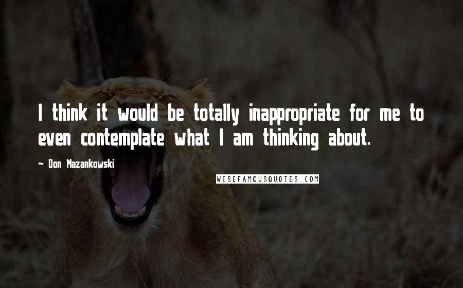 Don Mazankowski Quotes: I think it would be totally inappropriate for me to even contemplate what I am thinking about.
