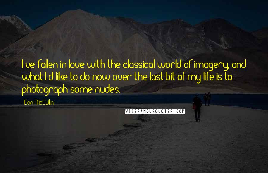 Don McCullin Quotes: I've fallen in love with the classical world of imagery, and what I'd like to do now over the last bit of my life is to photograph some nudes.