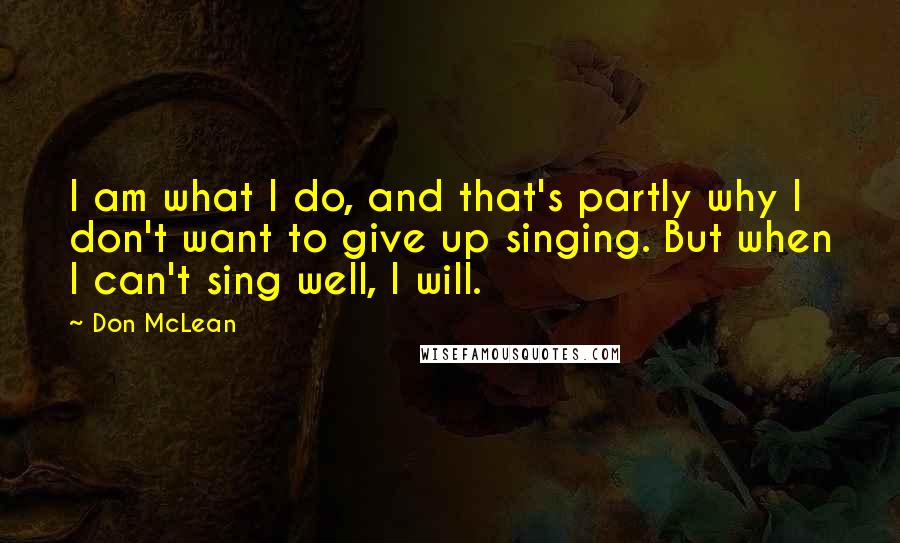 Don McLean Quotes: I am what I do, and that's partly why I don't want to give up singing. But when I can't sing well, I will.