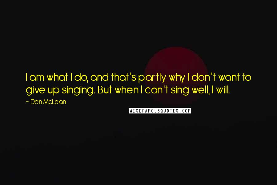 Don McLean Quotes: I am what I do, and that's partly why I don't want to give up singing. But when I can't sing well, I will.