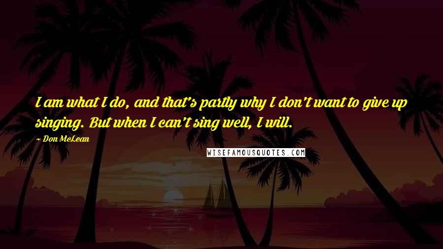 Don McLean Quotes: I am what I do, and that's partly why I don't want to give up singing. But when I can't sing well, I will.