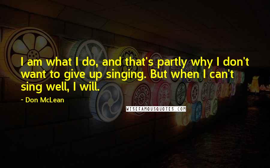 Don McLean Quotes: I am what I do, and that's partly why I don't want to give up singing. But when I can't sing well, I will.