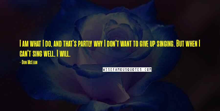 Don McLean Quotes: I am what I do, and that's partly why I don't want to give up singing. But when I can't sing well, I will.