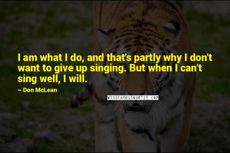 Don McLean Quotes: I am what I do, and that's partly why I don't want to give up singing. But when I can't sing well, I will.