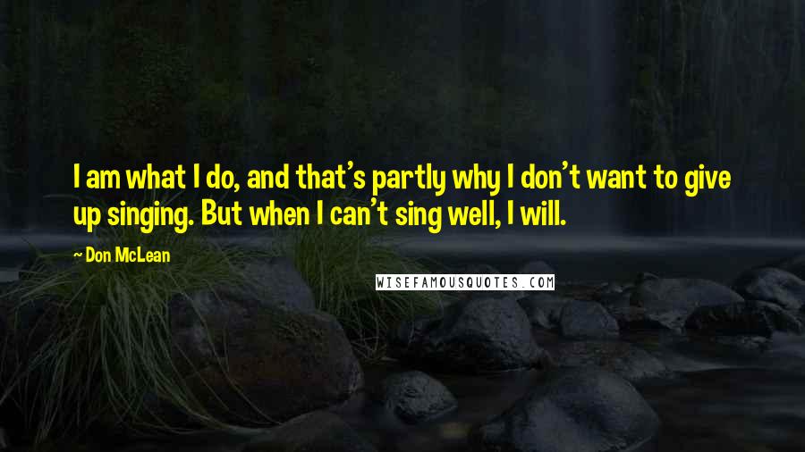 Don McLean Quotes: I am what I do, and that's partly why I don't want to give up singing. But when I can't sing well, I will.