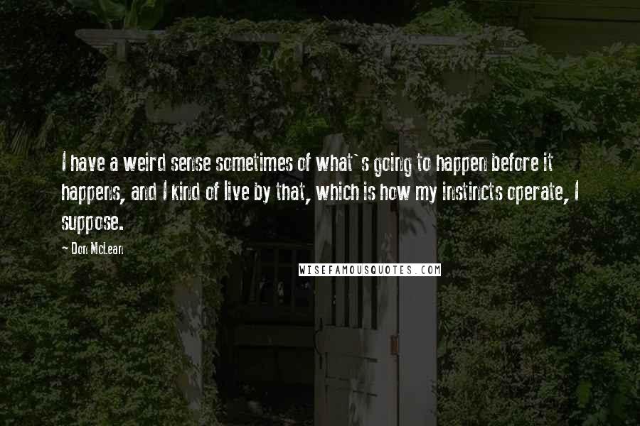 Don McLean Quotes: I have a weird sense sometimes of what's going to happen before it happens, and I kind of live by that, which is how my instincts operate, I suppose.