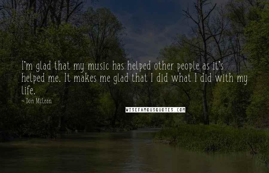 Don McLean Quotes: I'm glad that my music has helped other people as it's helped me. It makes me glad that I did what I did with my life.