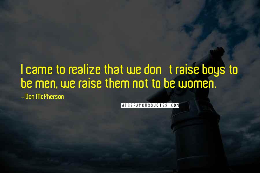 Don McPherson Quotes: I came to realize that we don't raise boys to be men, we raise them not to be women.