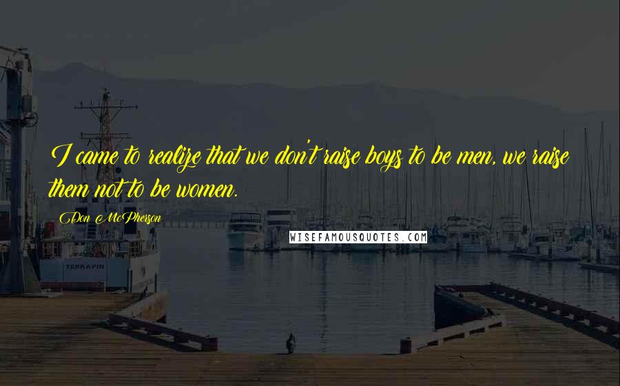 Don McPherson Quotes: I came to realize that we don't raise boys to be men, we raise them not to be women.