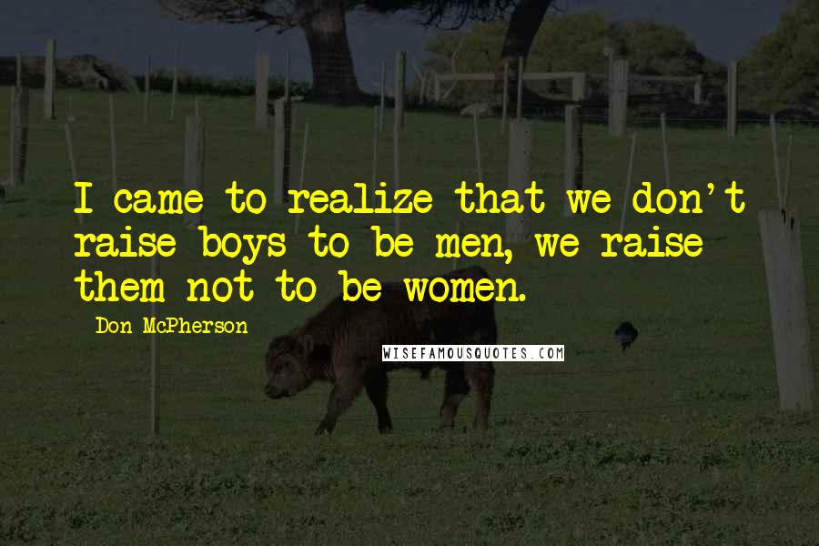 Don McPherson Quotes: I came to realize that we don't raise boys to be men, we raise them not to be women.