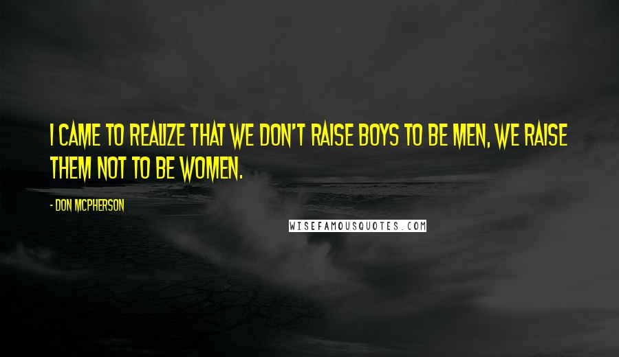 Don McPherson Quotes: I came to realize that we don't raise boys to be men, we raise them not to be women.