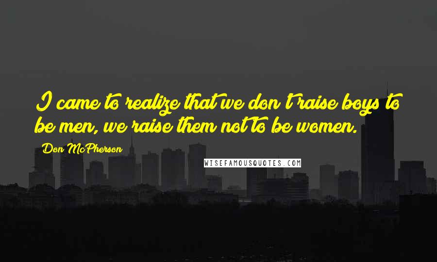 Don McPherson Quotes: I came to realize that we don't raise boys to be men, we raise them not to be women.