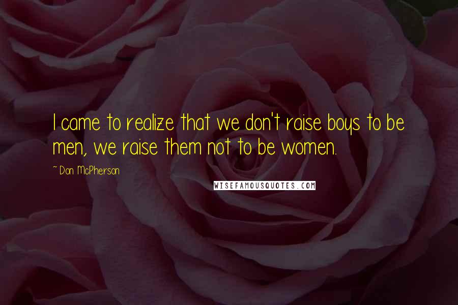 Don McPherson Quotes: I came to realize that we don't raise boys to be men, we raise them not to be women.