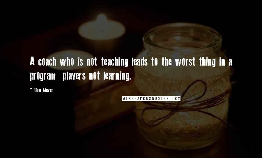 Don Meyer Quotes: A coach who is not teaching leads to the worst thing in a program players not learning.
