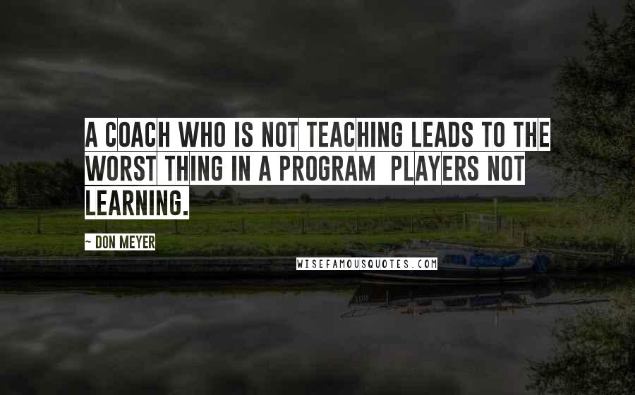 Don Meyer Quotes: A coach who is not teaching leads to the worst thing in a program  players not learning.