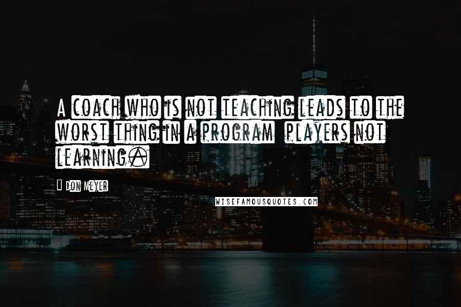 Don Meyer Quotes: A coach who is not teaching leads to the worst thing in a program  players not learning.