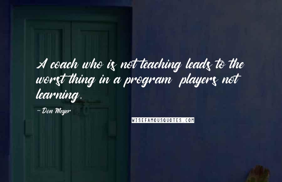 Don Meyer Quotes: A coach who is not teaching leads to the worst thing in a program  players not learning.