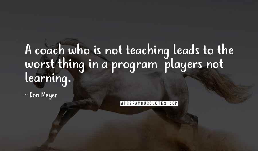 Don Meyer Quotes: A coach who is not teaching leads to the worst thing in a program  players not learning.