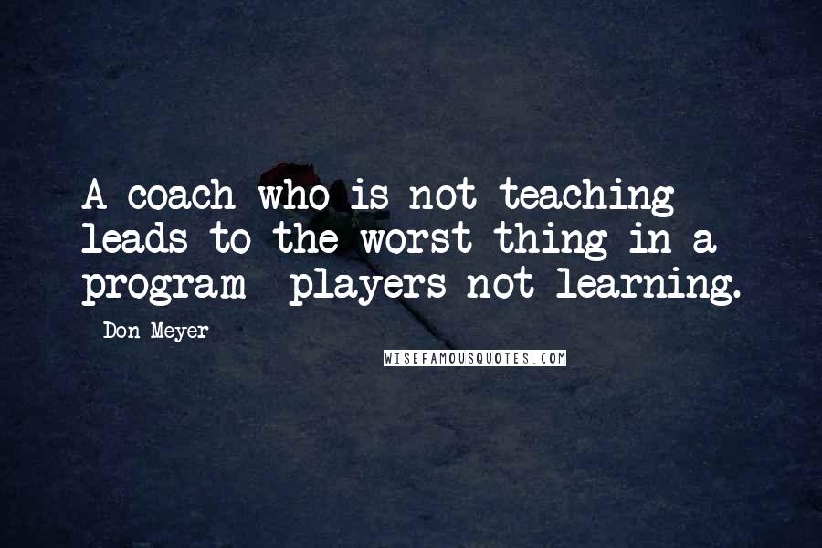 Don Meyer Quotes: A coach who is not teaching leads to the worst thing in a program players not learning.