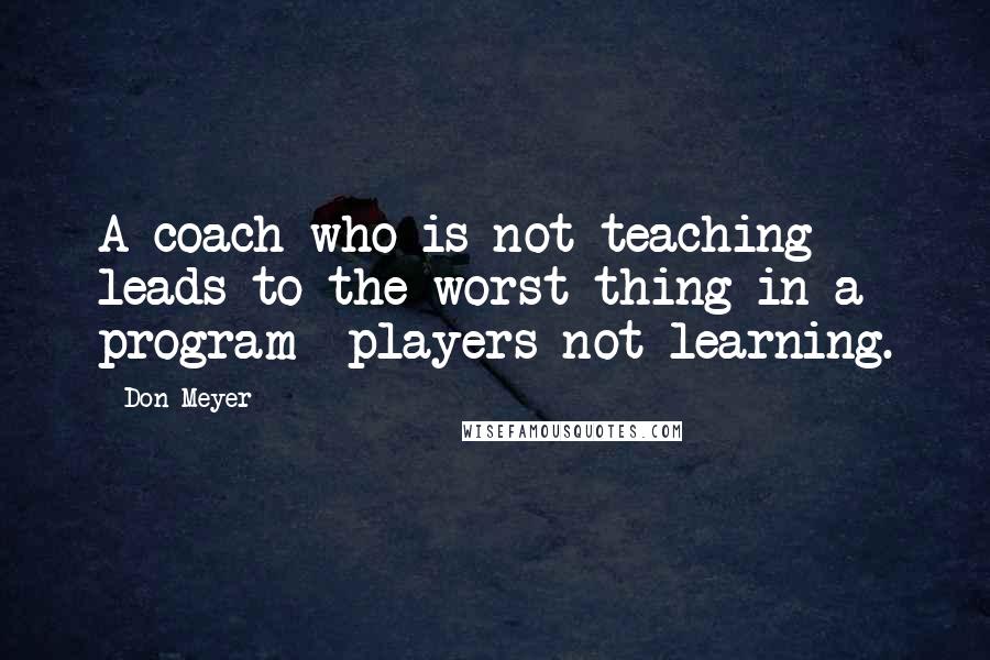 Don Meyer Quotes: A coach who is not teaching leads to the worst thing in a program  players not learning.