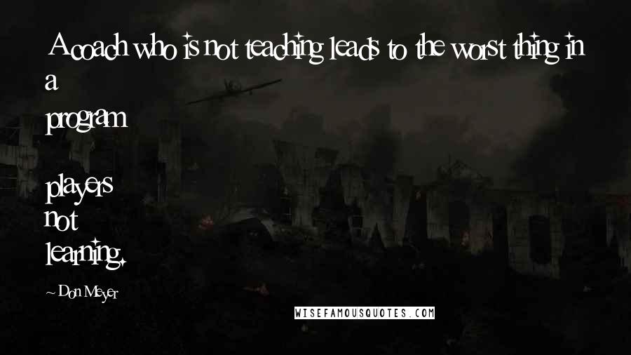 Don Meyer Quotes: A coach who is not teaching leads to the worst thing in a program  players not learning.
