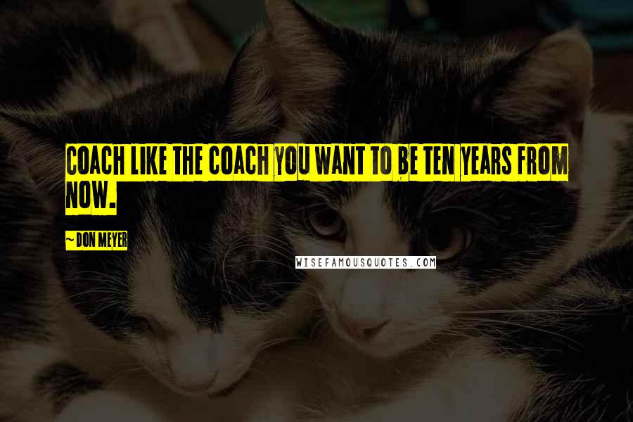 Don Meyer Quotes: Coach like the coach you want to be ten years from now.