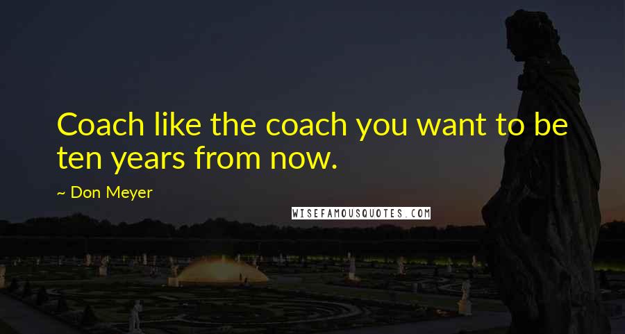 Don Meyer Quotes: Coach like the coach you want to be ten years from now.