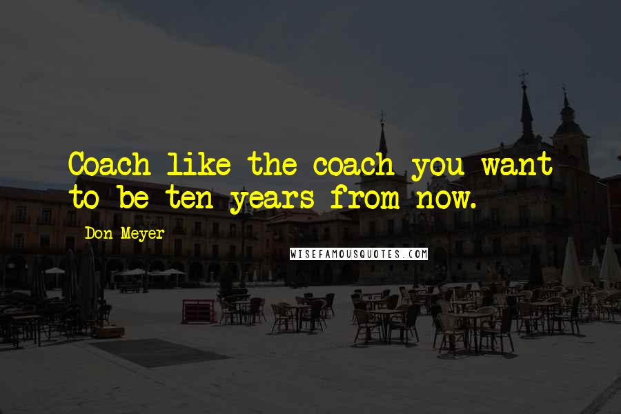 Don Meyer Quotes: Coach like the coach you want to be ten years from now.