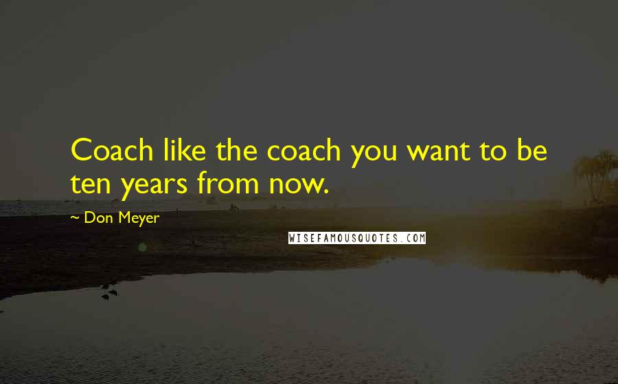 Don Meyer Quotes: Coach like the coach you want to be ten years from now.