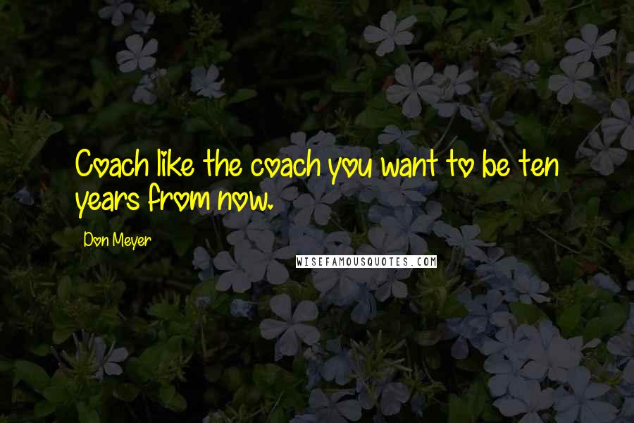 Don Meyer Quotes: Coach like the coach you want to be ten years from now.